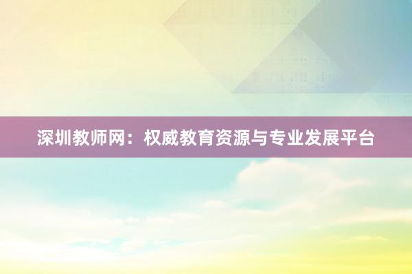深圳教师网：权威教育资源与专业发展平台